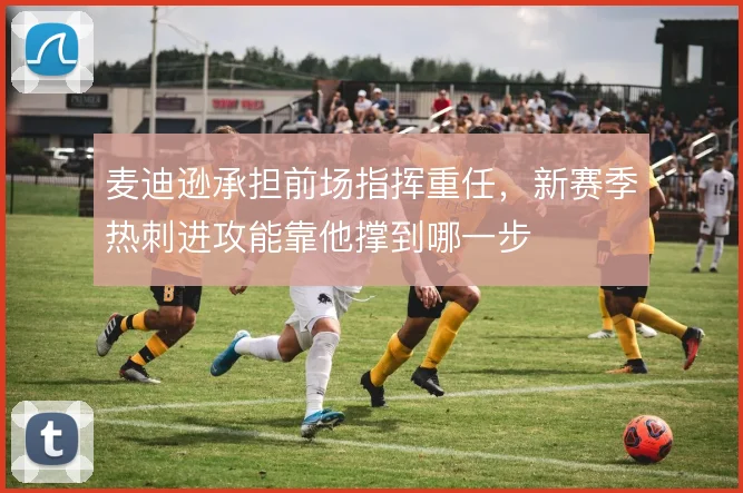 麦迪逊承担前场指挥重任，新赛季热刺进攻能靠他撑到哪一步