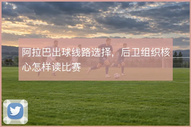 阿拉巴出球线路选择，后卫组织核心怎样读比赛