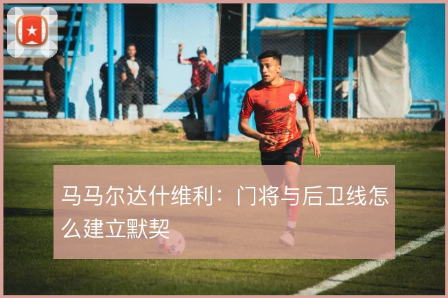 马马尔达什维利：门将与后卫线怎么建立默契