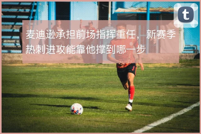 麦迪逊承担前场指挥重任，新赛季热刺进攻能靠他撑到哪一步