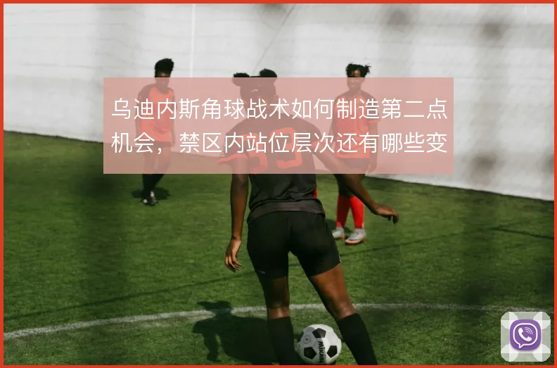 乌迪内斯角球战术如何制造第二点机会,禁区内站位层次还有哪些变化