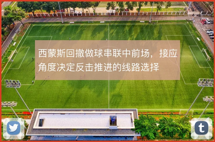 西蒙斯回撤做球串联中前场，接应角度决定反击推进的线路选择
