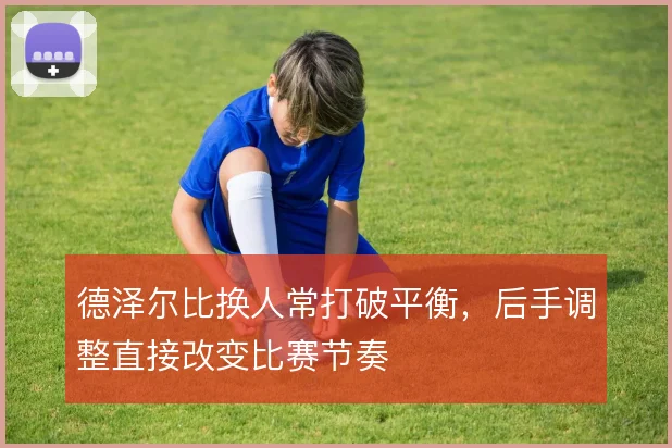 德泽尔比换人常打破平衡，后手调整直接改变比赛节奏