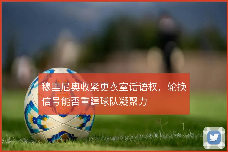 穆里尼奥收紧更衣室话语权，轮换信号能否重建球队凝聚力