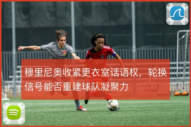 穆里尼奥收紧更衣室话语权，轮换信号能否重建球队凝聚力