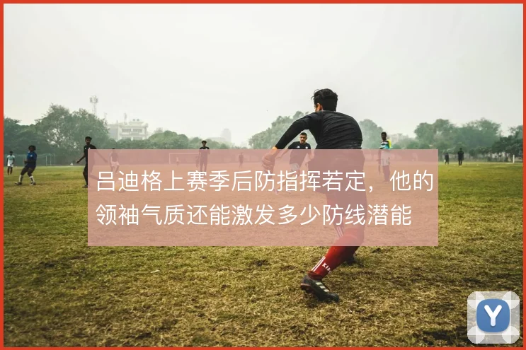 吕迪格上赛季后防指挥若定，他的领袖气质还能激发多少防线潜能