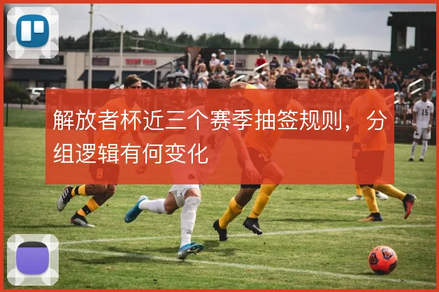 解放者杯近三个赛季抽签规则，分组逻辑有何变化