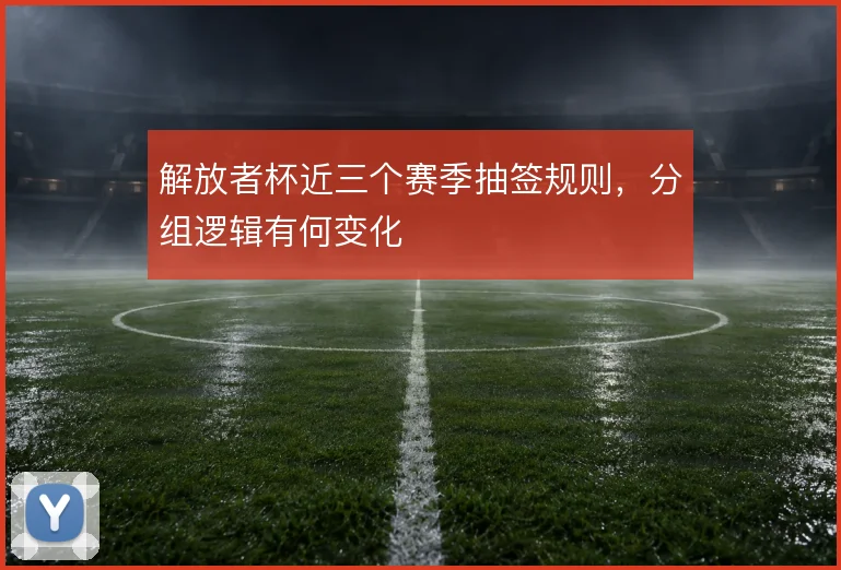解放者杯近三个赛季抽签规则，分组逻辑有何变化
