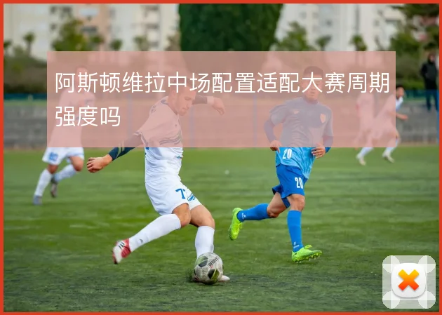 阿斯顿维拉中场配置适配大赛周期强度吗