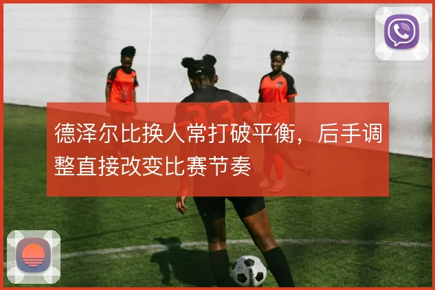 德泽尔比换人常打破平衡，后手调整直接改变比赛节奏